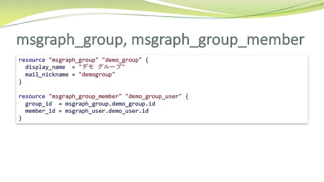 msgraph_group, msgraph_group_member
resource "msgraph_group" "demo_group" {
display_name = "デモ グループ"
mail_nickname = "demogroup"
}
resource "msgraph_group_member" "demo_group_user" {
group_id = msgraph_group.demo_group.id
member_id = msgraph_user.demo_user.id
}
