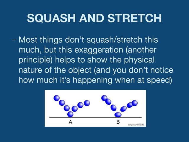 SQUASH AND STRETCH
–  Most things don’t squash/stretch this
much, but this exaggeration (another
principle) helps to show the physical
nature of the object (and you don’t notice
how much it’s happening when at speed)
Lampman,	  Wikipedia	  
