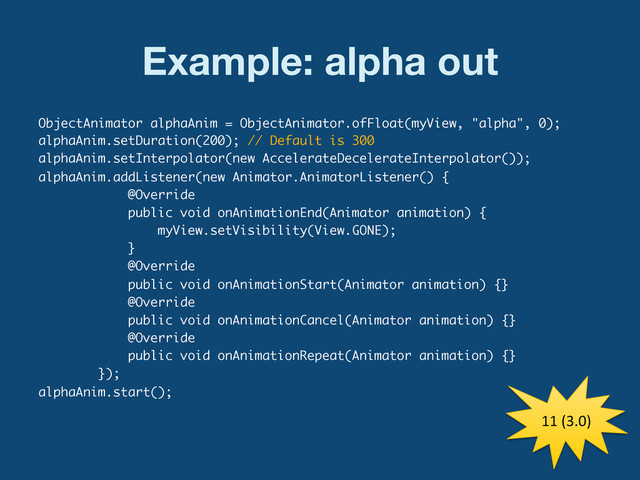 Example: alpha out
ObjectAnimator alphaAnim = ObjectAnimator.ofFloat(myView, "alpha", 0);
alphaAnim.setDuration(200); // Default is 300
alphaAnim.setInterpolator(new AccelerateDecelerateInterpolator());
alphaAnim.addListener(new Animator.AnimatorListener() {
@Override
public void onAnimationEnd(Animator animation) {
myView.setVisibility(View.GONE);
}
@Override
public void onAnimationStart(Animator animation) {}
@Override
public void onAnimationCancel(Animator animation) {}
@Override
public void onAnimationRepeat(Animator animation) {}
});
alphaAnim.start();
11	  (3.0)	  
