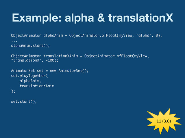 Example: alpha & translationX
ObjectAnimator alphaAnim = ObjectAnimator.ofFloat(myView, "alpha", 0);
...
alphaAnim.start();
ObjectAnimator translationXAnim = ObjectAnimator.ofFloat(myView,
"translationX", -100);
AnimatorSet set = new AnimatorSet();
set.playTogether(
alphaAnim,
translationXAnim
);
set.start();
11	  (3.0)	  
