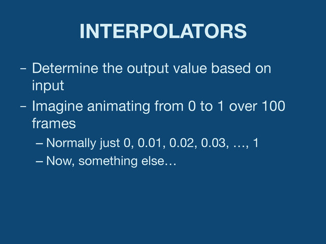 INTERPOLATORS
–  Determine the output value based on
input
–  Imagine animating from 0 to 1 over 100
frames
– Normally just 0, 0.01, 0.02, 0.03, …, 1
– Now, something else…
