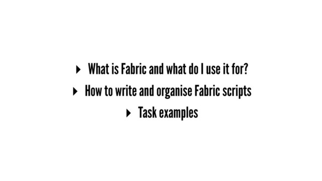 ▸ What is Fabric and what do I use it for?
▸ How to write and organise Fabric scripts
▸ Task examples
