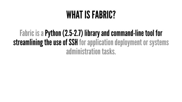 WHAT IS FABRIC?
Fabric is a Python (2.5-2.7) library and command-line tool for
streamlining the use of SSH for application deployment or systems
administration tasks.
