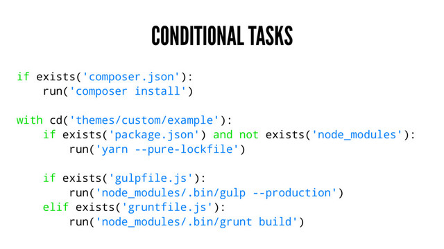 CONDITIONAL TASKS
if exists('composer.json'):
run('composer install')
with cd('themes/custom/example'):
if exists('package.json') and not exists('node_modules'):
run('yarn --pure-lockfile')
if exists('gulpfile.js'):
run('node_modules/.bin/gulp --production')
elif exists('gruntfile.js'):
run('node_modules/.bin/grunt build')
