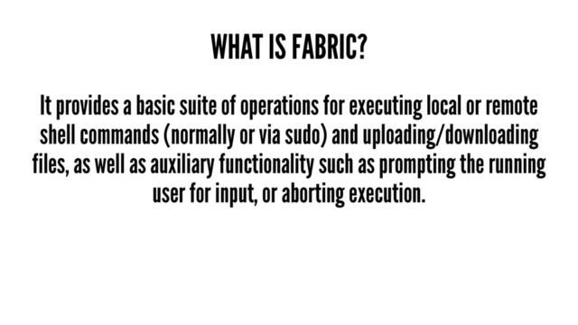 WHAT IS FABRIC?
It provides a basic suite of operations for executing local or remote
shell commands (normally or via sudo) and uploading/downloading
files, as well as auxiliary functionality such as prompting the running
user for input, or aborting execution.
