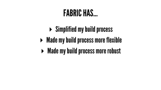 FABRIC HAS...
▸ Simplified my build process
▸ Made my build process more flexible
▸ Made my build process more robust
