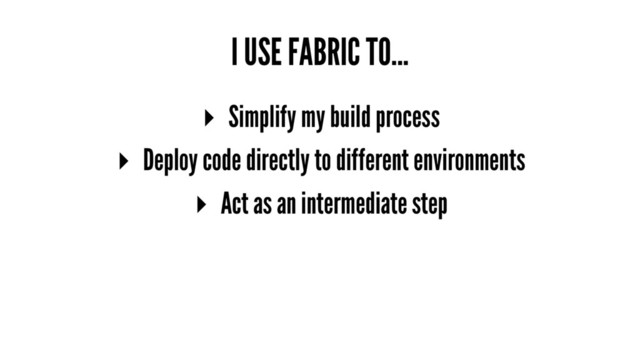 I USE FABRIC TO...
▸ Simplify my build process
▸ Deploy code directly to different environments
▸ Act as an intermediate step
