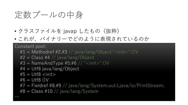 定数プールの中身
• クラスファイルを javap したもの（抜粋）
• これが、バイナリーでどのように表現されているのか
Constant pool:
#1 = Methodref #2.#3 // java/lang/Object."":()V
#2 = Class #4 // java/lang/Object
#3 = NameAndType #5:#6 // "":()V
#4 = Utf8 java/lang/Object
#5 = Utf8 
#6 = Utf8 ()V
#7 = Fieldref #8.#9 // java/lang/System.out:Ljava/io/PrintStream;
#8 = Class #10 // java/lang/System
…
