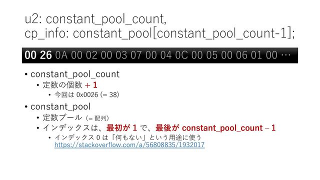 u2: constant_pool_count,
cp_info: constant_pool[constant_pool_count-1];
• constant_pool_count
• 定数の個数 + 1
• 今回は 0x0026 (= 38)
• constant_pool
• 定数プール（= 配列）
• インデックスは、最初が 1 で、最後が constant_pool_count – 1
• インデックス 0 は「何もない」という用途に使う
https://stackoverflow.com/a/56808835/1932017
00 26 0A 00 02 00 03 07 00 04 0C 00 05 00 06 01 00 …
