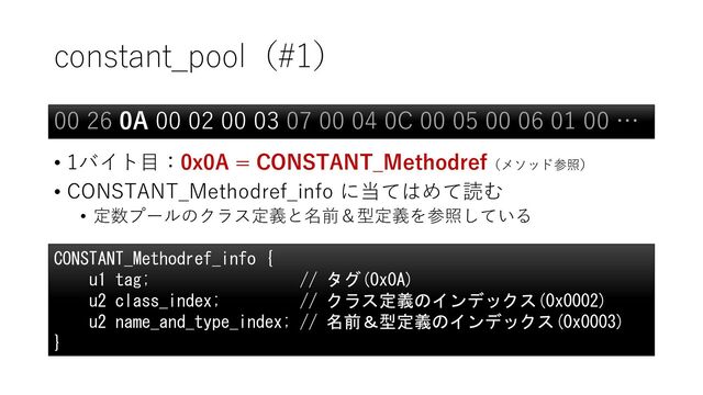constant_pool（#1）
• 1バイト目：0x0A = CONSTANT_Methodref（メソッド参照）
• CONSTANT_Methodref_info に当てはめて読む
• 定数プールのクラス定義と名前＆型定義を参照している
00 26 0A 00 02 00 03 07 00 04 0C 00 05 00 06 01 00 …
CONSTANT_Methodref_info {
u1 tag; // タグ(0x0A)
u2 class_index; // クラス定義のインデックス(0x0002)
u2 name_and_type_index; // 名前＆型定義のインデックス(0x0003)
}
