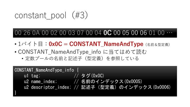 constant_pool（#3）
• 1バイト目：0x0C = CONSTANT_NameAndType（名前＆型定義）
• CONSTANT_NameAndType_info に当てはめて読む
• 定数プールの名前と記述子（型定義）を参照している
00 26 0A 00 02 00 03 07 00 04 0C 00 05 00 06 01 00 …
CONSTANT_NameAndType_info {
u1 tag; // タグ(0x0C)
u2 name_index; // 名前のインデックス(0x0005)
u2 descriptor_index; // 記述子（型定義）のインデックス(0x0006)
}
