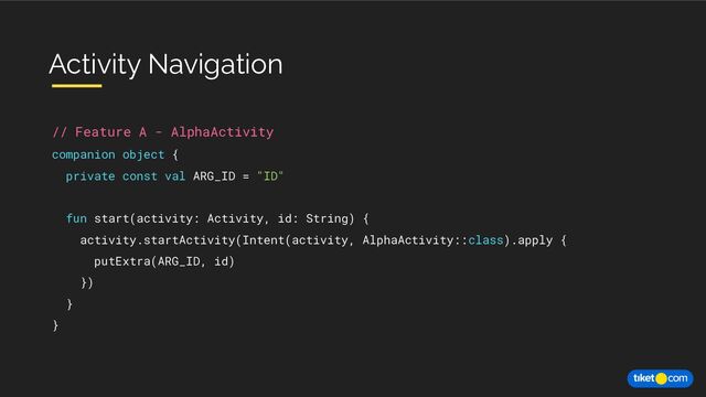 // Feature A - AlphaActivity
companion object {
private const val ARG_ID = "ID"
fun start(activity: Activity, id: String) {
activity.startActivity(Intent(activity, AlphaActivity::class).apply {
putExtra(ARG_ID, id)
})
}
}
Activity Navigation
