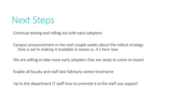 Next Steps
Continue testing and rolling out with early adopters
Campus announcement in the next couple weeks about the rollout strategy
Tone is we’re making it available in waves vs. it’s here now
We are willing to take more early adopters that are ready to come on board
Enable all faculty and staff late fall/early winter timeframe
Up to the department IT staff how to promote it to the staff you support

