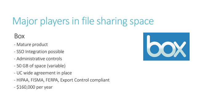 Major players in file sharing space
Box
- Mature product
- SSO Integration possible
- Administrative controls
- 50 GB of space (variable)
- UC wide agreement in place
- HIPAA, FISMA, FERPA, Export Control compliant
- $160,000 per year

