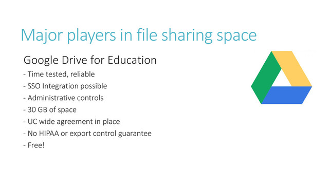 Major players in file sharing space
Google Drive for Education
- Time tested, reliable
- SSO Integration possible
- Administrative controls
- 30 GB of space
- UC wide agreement in place
- No HIPAA or export control guarantee
- Free!

