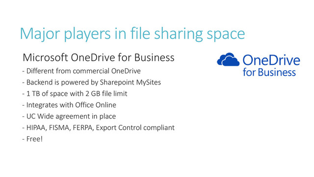 Major players in file sharing space
Microsoft OneDrive for Business
- Different from commercial OneDrive
- Backend is powered by Sharepoint MySites
- 1 TB of space with 2 GB file limit
- Integrates with Office Online
- UC Wide agreement in place
- HIPAA, FISMA, FERPA, Export Control compliant
- Free!
