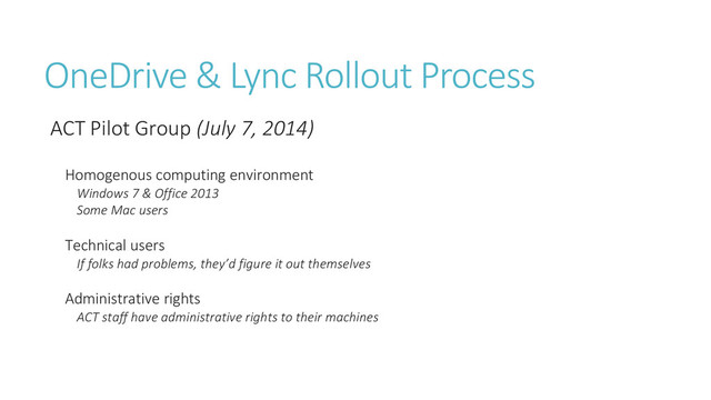 OneDrive & Lync Rollout Process
ACT Pilot Group (July 7, 2014)
Homogenous computing environment
Windows 7 & Office 2013
Some Mac users
Technical users
If folks had problems, they’d figure it out themselves
Administrative rights
ACT staff have administrative rights to their machines
