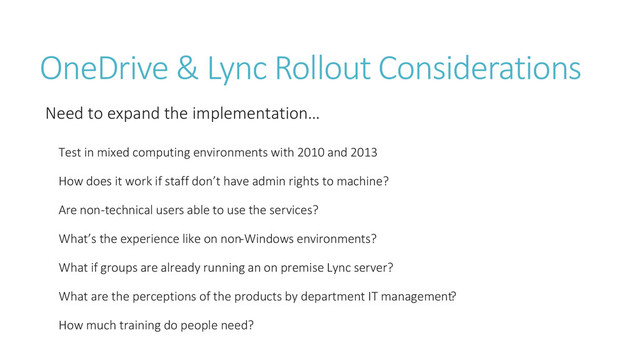 OneDrive & Lync Rollout Considerations
Need to expand the implementation…
Test in mixed computing environments with 2010 and 2013
How does it work if staff don’t have admin rights to machine?
Are non-technical users able to use the services?
What’s the experience like on non-Windows environments?
What if groups are already running an on premise Lync server?
What are the perceptions of the products by department IT management?
How much training do people need?
