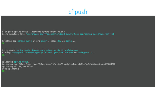 confidential
cf push
$ cf push spring-music --hostname spring-music-devone
Using manifest file /Users/cwat-amayr/Documents/CloudFoundry/test-app/spring-music/manifest.yml
Creating app spring-music in org amayr / space dev as admin...
OK
Using route spring-music-devone.apps.pcfeu.dev.dynatracelabs.com
Binding spring-music-devone.apps.pcfeu.dev.dynatracelabs.com to spring-music...
OK
Uploading spring-music...
Uploading app files from: /var/folders/mm/rs3p_4ns59sgz4g1xy4sprk4kl34fs/T/unzipped-app569800276
Uploading 452.5K, 90 files
Done uploading
OK
