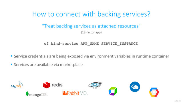 confidential
How to connect with backing services?
"Treat backing services as attached resources"
(12-factor app)
cf bind-service APP_NAME SERVICE_INSTANCE
§ Service credentials are being exposed via environment variables in runtime container
§ Services are available via marketplace
