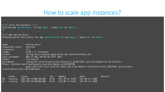 confidential
How to scale app instances?
$ cf scale spring-music -i 2
Scaling app spring-music in org amayr / space dev as admin...
OK
$ cf app spring-music
Showing health and status for app spring-music in org amayr / space dev as admin...
name: spring-music
requested state: started
instances: 2/2
usage: 512M x 2 instances
routes: spring-music-devone.apps.pcfeu.dev.dynatracelabs.com
last uploaded: Wed 31 May 10:36:58 CEST 2017
stack: cflinuxfs2
buildpack: container-certificate-trust-store=2.1.0_RELEASE java-buildpack=v3.16-offline-
https://github.com/cloudfoundry/java-buildpack.git#2110750
open-jdk-like-jre=1.8.0_131 open-jdk-like-memory-calculator=2.0.2_RELEASE spring-auto-
reconfiguration=1.10.0_RELEASE...
state since cpu memory disk details
#0 running 2017-05-31T08:38:05Z 0.3% 332.1M of 512M 155.4M of 256M
#1 running 2017-05-31T10:08:08Z 0.4% 319.9M of 512M 155.4M of 256M
