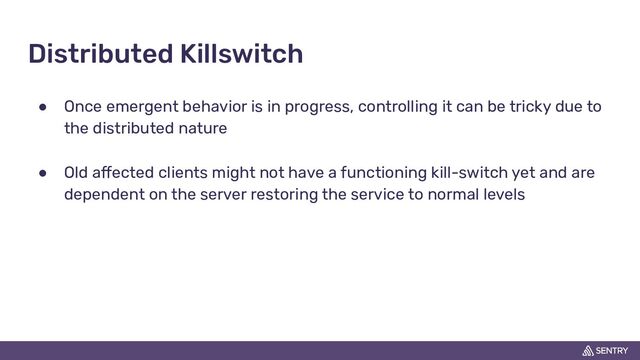 Distributed Killswitch
● Once emergent behavior is in progress, controlling it can be tricky due to
the distributed nature
● Old affected clients might not have a functioning kill-switch yet and are
dependent on the server restoring the service to normal levels
