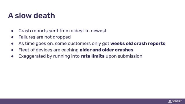 A slow death
● Crash reports sent from oldest to newest
● Failures are not dropped
● As time goes on, some customers only get weeks old crash reports
● Fleet of devices are caching older and older crashes
● Exaggerated by running into rate limits upon submission
