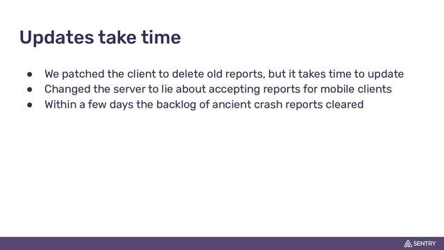 Updates take time
● We patched the client to delete old reports, but it takes time to update
● Changed the server to lie about accepting reports for mobile clients
● Within a few days the backlog of ancient crash reports cleared

