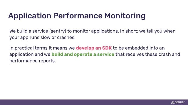 Application Performance Monitoring
We build a service (sentry) to monitor applications. In short: we tell you when
your app runs slow or crashes.
In practical terms it means we develop an SDK to be embedded into an
application and we build and operate a service that receives these crash and
performance reports.
