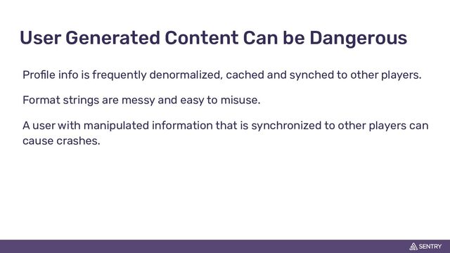 User Generated Content Can be Dangerous
Proﬁle info is frequently denormalized, cached and synched to other players.
Format strings are messy and easy to misuse.
A user with manipulated information that is synchronized to other players can
cause crashes.
