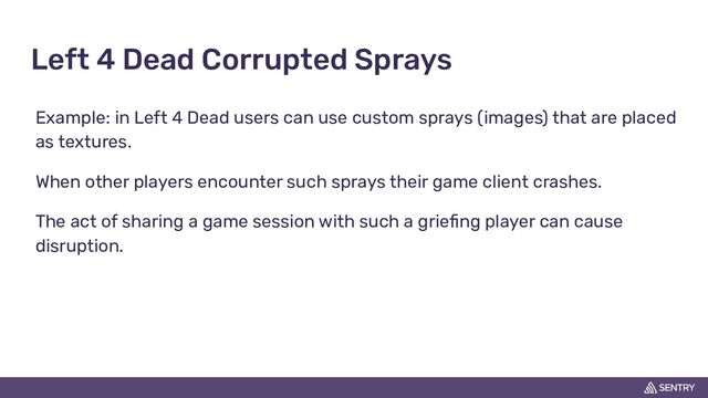 Left 4 Dead Corrupted Sprays
Example: in Left 4 Dead users can use custom sprays (images) that are placed
as textures.
When other players encounter such sprays their game client crashes.
The act of sharing a game session with such a grieﬁng player can cause
disruption.

