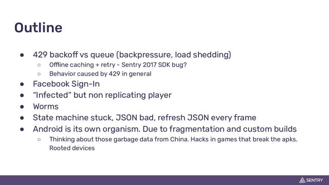 Outline
● 429 backoff vs queue (backpressure, load shedding)
○ Offline caching + retry - Sentry 2017 SDK bug?
○ Behavior caused by 429 in general
● Facebook Sign-In
● “Infected” but non replicating player
● Worms
● State machine stuck, JSON bad, refresh JSON every frame
● Android is its own organism. Due to fragmentation and custom builds
○ Thinking about those garbage data from China. Hacks in games that break the apks.
Rooted devices
