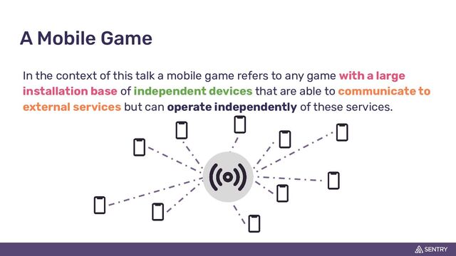 A Mobile Game
In the context of this talk a mobile game refers to any game with a large
installation base of independent devices that are able to communicate to
external services but can operate independently of these services.
