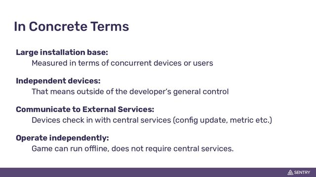 In Concrete Terms
Large installation base:
Measured in terms of concurrent devices or users
Independent devices:
That means outside of the developer’s general control
Communicate to External Services:
Devices check in with central services (conﬁg update, metric etc.)
Operate independently:
Game can run offline, does not require central services.
