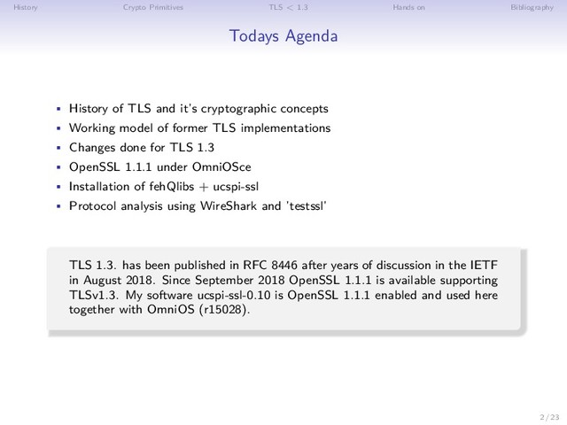 History Crypto Primitives TLS < 1.3 Hands on Bibliography
Todays Agenda
• History of TLS and it’s cryptographic concepts
• Working model of former TLS implementations
• Changes done for TLS 1.3
• OpenSSL 1.1.1 under OmniOSce
• Installation of fehQlibs + ucspi-ssl
• Protocol analysis using WireShark and ’testssl’
TLS 1.3. has been published in RFC 8446 after years of discussion in the IETF
in August 2018. Since September 2018 OpenSSL 1.1.1 is available supporting
TLSv1.3. My software ucspi-ssl-0.10 is OpenSSL 1.1.1 enabled and used here
together with OmniOS (r15028).
2 / 23

