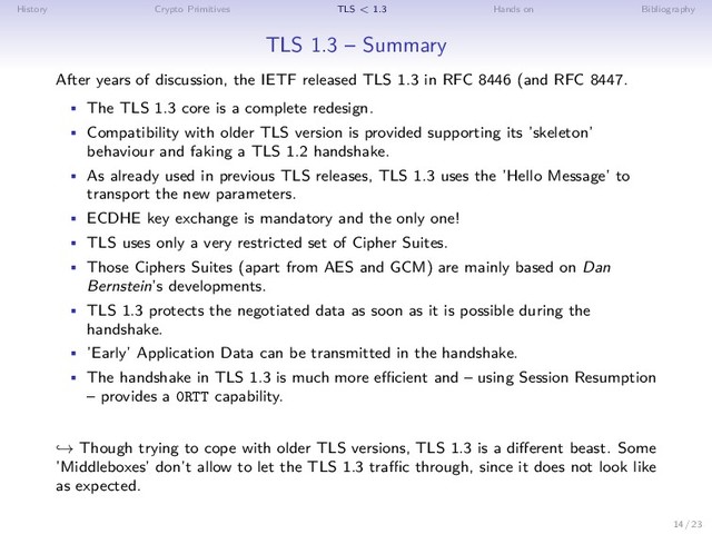 History Crypto Primitives TLS < 1.3 Hands on Bibliography
TLS 1.3 – Summary
After years of discussion, the IETF released TLS 1.3 in RFC 8446 (and RFC 8447.
• The TLS 1.3 core is a complete redesign.
• Compatibility with older TLS version is provided supporting its ’skeleton’
behaviour and faking a TLS 1.2 handshake.
• As already used in previous TLS releases, TLS 1.3 uses the ’Hello Message’ to
transport the new parameters.
• ECDHE key exchange is mandatory and the only one!
• TLS uses only a very restricted set of Cipher Suites.
• Those Ciphers Suites (apart from AES and GCM) are mainly based on Dan
Bernstein’s developments.
• TLS 1.3 protects the negotiated data as soon as it is possible during the
handshake.
• ’Early’ Application Data can be transmitted in the handshake.
• The handshake in TLS 1.3 is much more efficient and – using Session Resumption
– provides a 0RTT capability.
→ Though trying to cope with older TLS versions, TLS 1.3 is a different beast. Some
’Middleboxes’ don’t allow to let the TLS 1.3 traffic through, since it does not look like
as expected.
14 / 23
