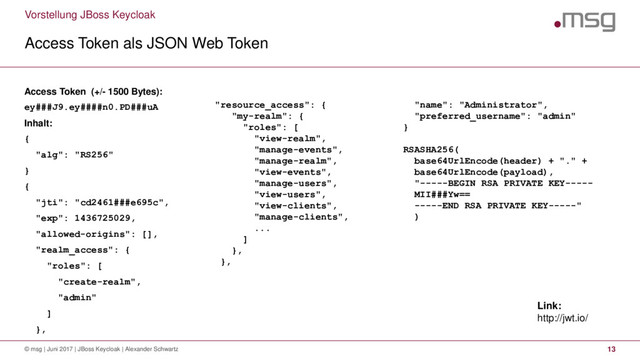 Vorstellung JBoss Keycloak
Access Token als JSON Web Token
© msg | Juni 2017 | JBoss Keycloak | Alexander Schwartz 13
Access Token (+/- 1500 Bytes):
ey###J9.ey####n0.PD###uA
Inhalt:
{
"alg": "RS256"
}
{
"jti": "cd2461###e695c",
"exp": 1436725029,
"allowed-origins": [],
"realm_access": {
"roles": [
"create-realm",
"admin"
]
},
"resource_access": {
"my-realm": {
"roles": [
"view-realm",
"manage-events",
"manage-realm",
"view-events",
"manage-users",
"view-users",
"view-clients",
"manage-clients",
...
]
},
},
"name": "Administrator",
"preferred_username": "admin"
}
RSASHA256(
base64UrlEncode(header) + "." +
base64UrlEncode(payload),
"-----BEGIN RSA PRIVATE KEY-----
MII###Yw==
-----END RSA PRIVATE KEY-----"
)
Link:
http://jwt.io/
