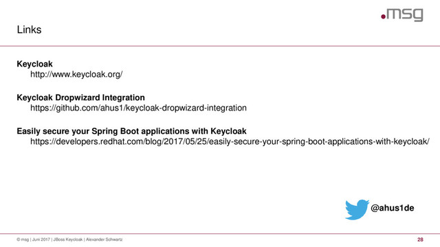Links
© msg | Juni 2017 | JBoss Keycloak | Alexander Schwartz 28
Keycloak
http://www.keycloak.org/
Keycloak Dropwizard Integration
https://github.com/ahus1/keycloak-dropwizard-integration
Easily secure your Spring Boot applications with Keycloak
https://developers.redhat.com/blog/2017/05/25/easily-secure-your-spring-boot-applications-with-keycloak/
@ahus1de
