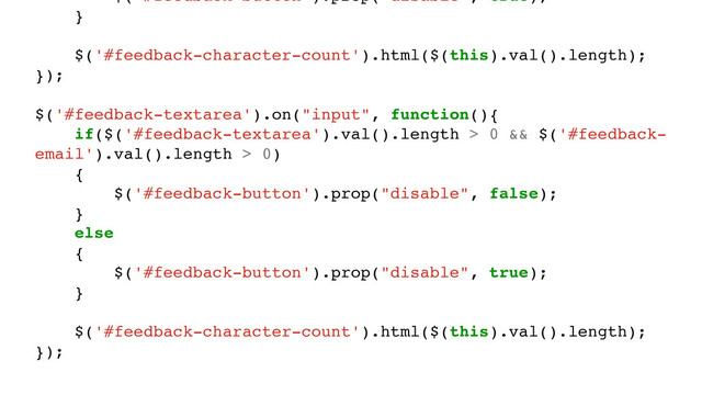 $('#feedback-button').prop("disable", true);
}
$('#feedback-character-count').html($(this).val().length);
});
$('#feedback-textarea').on("input", function(){
if($('#feedback-textarea').val().length > 0 && $('#feedback-
email').val().length > 0)
{
$('#feedback-button').prop("disable", false);
}
else
{
$('#feedback-button').prop("disable", true);
}
$('#feedback-character-count').html($(this).val().length);
});
