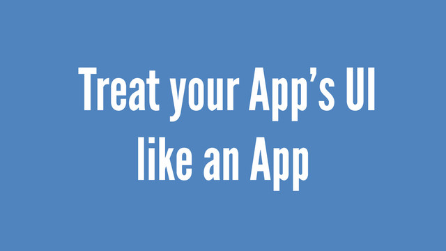 Treat your App’s UI
like an App
