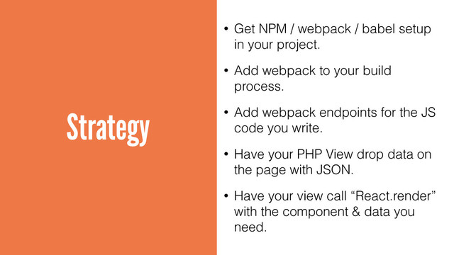 Strategy
• Get NPM / webpack / babel setup
in your project.
• Add webpack to your build
process.
• Add webpack endpoints for the JS
code you write.
• Have your PHP View drop data on
the page with JSON.
• Have your view call “React.render”
with the component & data you
need.
