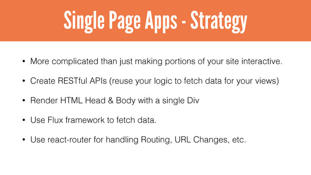 • More complicated than just making portions of your site interactive.
• Create RESTful APIs (reuse your logic to fetch data for your views)
• Render HTML Head & Body with a single Div
• Use Flux framework to fetch data.
• Use react-router for handling Routing, URL Changes, etc.
Single Page Apps - Strategy
