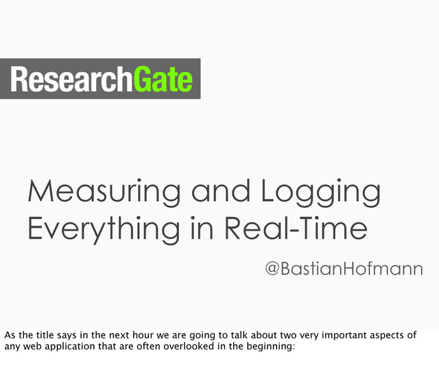 Measuring and Logging
Everything in Real-Time
@BastianHofmann
As the title says in the next hour we are going to talk about two very important aspects of
any web application that are often overlooked in the beginning:
