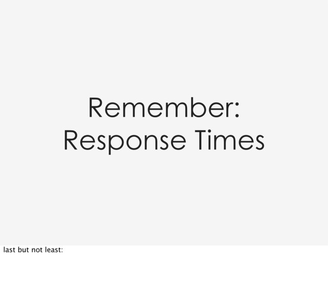 Remember:
Response Times
last but not least:
