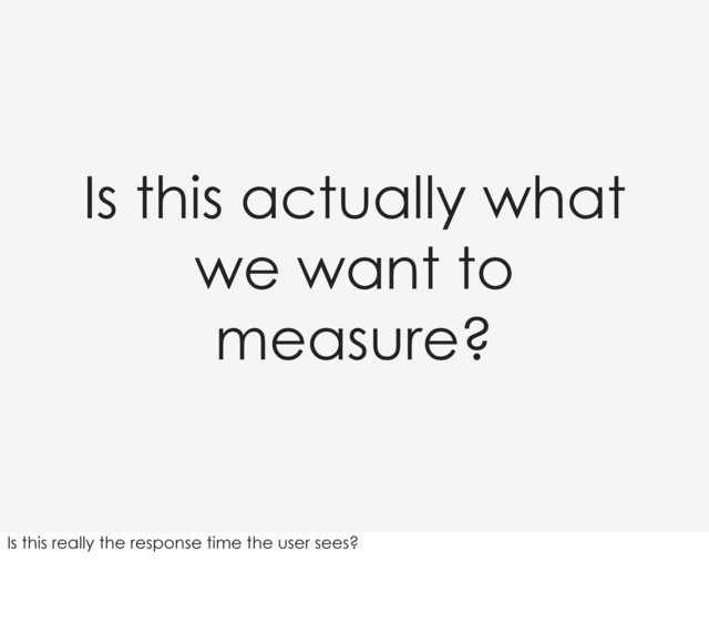 Is this actually what
we want to
measure?
Is this really the response time the user sees?
