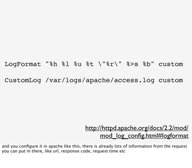 LogFormat "%h %l %u %t \"%r\" %>s %b" custom
CustomLog /var/logs/apache/access.log custom
http://httpd.apache.org/docs/2.2/mod/
mod_log_conﬁg.html#logformat
and you conﬁgure it in apache like this, there is already lots of information from the request
you can put in there, like url, response code, request time etc
