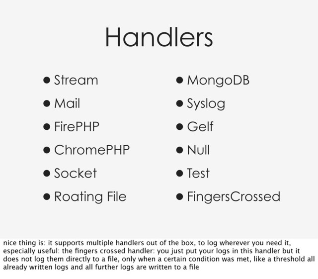 Handlers
•Stream
•Mail
•FirePHP
•ChromePHP
•Socket
•Roating File
•MongoDB
•Syslog
•Gelf
•Null
•Test
•FingersCrossed
nice thing is: it supports multiple handlers out of the box, to log wherever you need it,
especially useful: the ﬁngers crossed handler: you just put your logs in this handler but it
does not log them directly to a ﬁle, only when a certain condition was met, like a threshold all
already written logs and all further logs are written to a ﬁle
