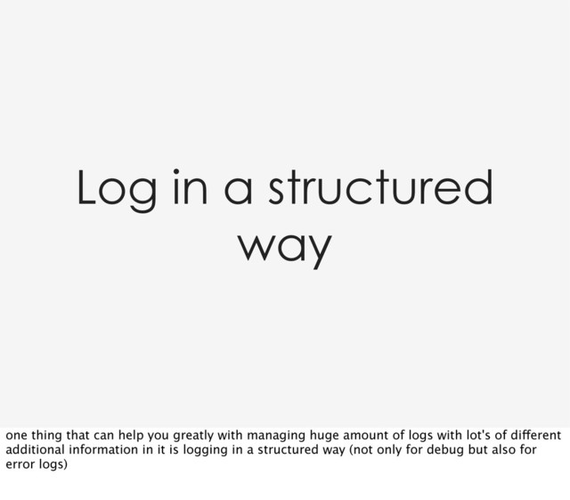 Log in a structured
way
one thing that can help you greatly with managing huge amount of logs with lot's of different
additional information in it is logging in a structured way (not only for debug but also for
error logs)
