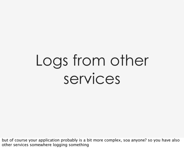 Logs from other
services
but of course your application probably is a bit more complex, soa anyone? so you have also
other services somewhere logging something
