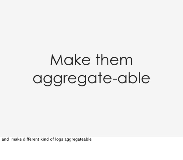 Make them
aggregate-able
and make different kind of logs aggregateable
